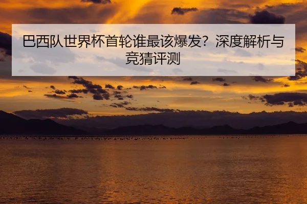 巴西队世界杯首轮谁最该爆发？深度解析与竞猜评测