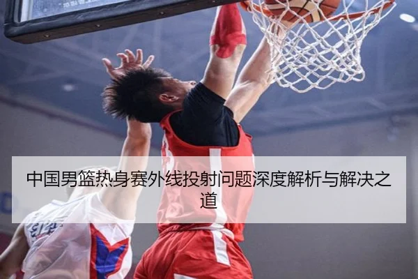 中国男篮热身赛外线投射问题深度解析与解决之道